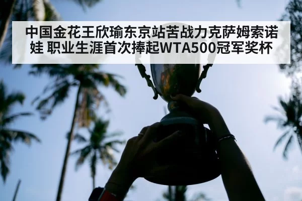 中国金花王欣瑜东京站苦战力克萨姆索诺娃 职业生涯首次捧起WTA500冠军奖杯