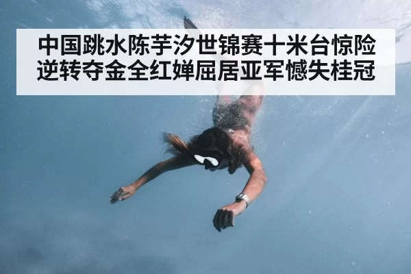 中国跳水陈芋汐世锦赛十米台惊险逆转夺金全红婵屈居亚军憾失桂冠